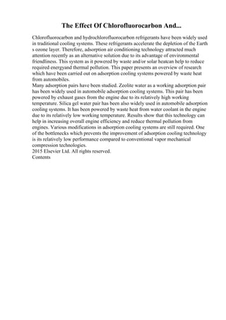 The Effect Of Chlorofluorocarbon And...
Chlorofluorocarbon and hydrochlorofluorocarbon refrigerants have been widely used
in traditional cooling systems. These refrigerants accelerate the depletion of the Earth
s ozone layer. Therefore, adsorption air conditioning technology attracted much
attention recently as an alternative solution due to its advantage of environmental
friendliness. This system as it powered by waste and/or solar heatcan help to reduce
required energyand thermal pollution. This paper presents an overview of research
which have been carried out on adsorption cooling systems powered by waste heat
from automobiles.
Many adsorption pairs have been studied. Zeolite water as a working adsorption pair
has been widely used in automobile adsorption cooling systems. This pair has been
powered by exhaust gases from the engine due to its relatively high working
temperature. Silica gel water pair has been also widely used in automobile adsorption
cooling systems. It has been powered by waste heat from water coolant in the engine
due to its relatively low working temperature. Results show that this technology can
help in increasing overall engine efficiency and reduce thermal pollution from
engines. Various modifications in adsorption cooling systems are still required. One
of the bottlenecks which prevents the improvement of adsorption cooling technology
is its relatively low performance compared to conventional vapor mechanical
compression technologies.
2015 Elsevier Ltd. All rights reserved.
Contents
 