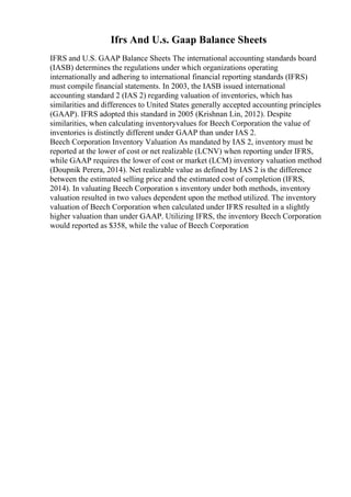 Ifrs And U.s. Gaap Balance Sheets
IFRS and U.S. GAAP Balance Sheets The international accounting standards board
(IASB) determines the regulations under which organizations operating
internationally and adhering to international financial reporting standards (IFRS)
must compile financial statements. In 2003, the IASB issued international
accounting standard 2 (IAS 2) regarding valuation of inventories, which has
similarities and differences to United States generally accepted accounting principles
(GAAP). IFRS adopted this standard in 2005 (Krishnan Lin, 2012). Despite
similarities, when calculating inventoryvalues for Beech Corporation the value of
inventories is distinctly different under GAAP than under IAS 2.
Beech Corporation Inventory Valuation As mandated by IAS 2, inventory must be
reported at the lower of cost or net realizable (LCNV) when reporting under IFRS,
while GAAP requires the lower of cost or market (LCM) inventory valuation method
(Doupnik Perera, 2014). Net realizable value as defined by IAS 2 is the difference
between the estimated selling price and the estimated cost of completion (IFRS,
2014). In valuating Beech Corporation s inventory under both methods, inventory
valuation resulted in two values dependent upon the method utilized. The inventory
valuation of Beech Corporation when calculated under IFRS resulted in a slightly
higher valuation than under GAAP. Utilizing IFRS, the inventory Beech Corporation
would reported as $358, while the value of Beech Corporation
 