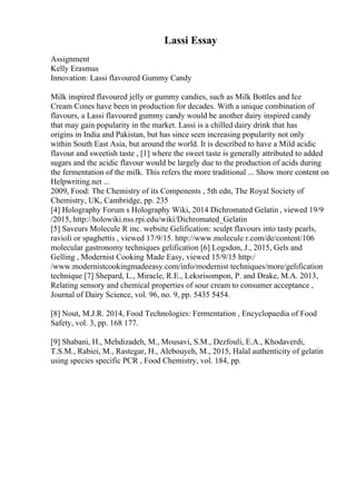 Lassi Essay
Assignment
Kelly Erasmus
Innovation: Lassi flavoured Gummy Candy
Milk inspired flavoured jelly or gummy candies, such as Milk Bottles and Ice
Cream Cones have been in production for decades. With a unique combination of
flavours, a Lassi flavoured gummy candy would be another dairy inspired candy
that may gain popularity in the market. Lassi is a chilled dairy drink that has
origins in India and Pakistan, but has since seen increasing popularity not only
within South East Asia, but around the world. It is described to have a Mild acidic
flavour and sweetish taste , [1] where the sweet taste is generally attributed to added
sugars and the acidic flavour would be largely due to the production of acids during
the fermentation of the milk. This refers the more traditional ... Show more content on
Helpwriting.net ...
2009, Food: The Chemistry of its Compenents , 5th edn, The Royal Society of
Chemistry, UK, Cambridge, pp. 235
[4] Holography Forum s Holography Wiki, 2014 Dichromated Gelatin , viewed 19/9
/2015, http://holowiki.nss.rpi.edu/wiki/Dichromated_Gelatin
[5] Saveurs Molecule R inc. website Gelification: sculpt flavours into tasty pearls,
ravioli or spaghettis , viewed 17/9/15. http://www.molecule r.com/de/content/106
molecular gastronomy techniques gelification [6] Logsdon, J., 2015, Gels and
Gelling , Modernist Cooking Made Easy, viewed 15/9/15 http:/
/www.modernistcookingmadeeasy.com/info/modernist techniques/more/gelification
technique [7] Shepard, L., Miracle, R.E., Leksrisompon, P. and Drake, M.A. 2013,
Relating sensory and chemical properties of sour cream to consumer acceptance ,
Journal of Dairy Science, vol. 96, no. 9, pp. 5435 5454.
[8] Nout, M.J.R. 2014, Food Technologies: Fermentation , Encyclopaedia of Food
Safety, vol. 3, pp. 168 177.
[9] Shabani, H., Mehdizadeh, M., Mousavi, S.M., Dezfouli, E.A., Khodaverdi,
T.S.M., Rabiei, M., Rastegar, H., Alebouyeh, M., 2015, Halal authenticity of gelatin
using species specific PCR , Food Chemistry, vol. 184, pp.
 
