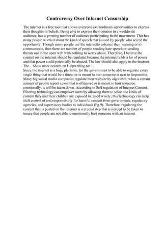 Controversy Over Internet Censorship
The internet is a free tool that allows everyone extraordinary opportunities to express
their thoughts or beliefs. Being able to express their opinion to a worldwide
audience, has a growing number of audience participating in the movement. This has
many people worried about the kind of speech that is used by people who seized the
opportunity. Though many people use the internetto enhance their learning or to
communicate, then there are number of people sending hate speech or sending
threats out in the open web with nothing to worry about. Therefore, I believe the
content on the internet should be regulated because the internet holds a lot of power
and that power could potentially be abused. The law should also apply to the internet.
The... Show more content on Helpwriting.net ...
Since the internet is a huge platform, for the government to be able to regulate every
single thing that would be a threat or is meant to hurt someone is next to impossible.
Many big social media companies regulate their website by algorithm, when a certain
amount of people report a post that is offensive or is meant to hurt someone
emotionally, it will be taken down. According to Self regulation of Internet Content,
Filtering technology can empower users by allowing them to select the kinds of
content they and their children are exposed to. Used wisely, this technology can help
shift control of and responsibility for harmful content from governments, regulatory
agencies, and supervisory bodies to individuals (Pg.9). Therefore, regulating the
content that is posted on the internet is a crucial step that is needed to be taken to
insure that people are not able to emotionally hurt someone with an internet
 