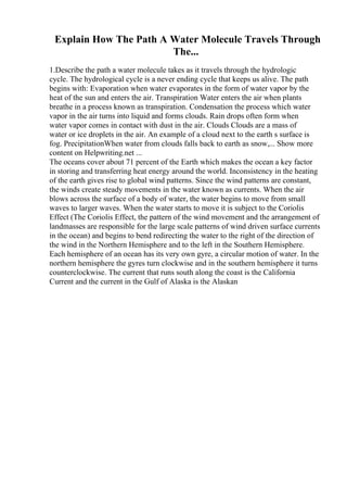 Explain How The Path A Water Molecule Travels Through
The...
1.Describe the path a water molecule takes as it travels through the hydrologic
cycle. The hydrological cycle is a never ending cycle that keeps us alive. The path
begins with: Evaporation when water evaporates in the form of water vapor by the
heat of the sun and enters the air. Transpiration Water enters the air when plants
breathe in a process known as transpiration. Condensation the process which water
vapor in the air turns into liquid and forms clouds. Rain drops often form when
water vapor comes in contact with dust in the air. Clouds Clouds are a mass of
water or ice droplets in the air. An example of a cloud next to the earth s surface is
fog. PrecipitationWhen water from clouds falls back to earth as snow,... Show more
content on Helpwriting.net ...
The oceans cover about 71 percent of the Earth which makes the ocean a key factor
in storing and transferring heat energy around the world. Inconsistency in the heating
of the earth gives rise to global wind patterns. Since the wind patterns are constant,
the winds create steady movements in the water known as currents. When the air
blows across the surface of a body of water, the water begins to move from small
waves to larger waves. When the water starts to move it is subject to the Coriolis
Effect (The Coriolis Effect, the pattern of the wind movement and the arrangement of
landmasses are responsible for the large scale patterns of wind driven surface currents
in the ocean) and begins to bend redirecting the water to the right of the direction of
the wind in the Northern Hemisphere and to the left in the Southern Hemisphere.
Each hemisphere of an ocean has its very own gyre, a circular motion of water. In the
northern hemisphere the gyres turn clockwise and in the southern hemisphere it turns
counterclockwise. The current that runs south along the coast is the California
Current and the current in the Gulf of Alaska is the Alaskan
 