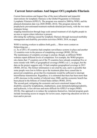 Current Interventions And Impact Of Lymphatic Filariasis
Current Interventions and Impact One of the most influential and impactful
interventions for lymphatic filariasis is the Global Programme to Eliminate
Lymphatic Filariasis (GPELF). The program was started in 2000 by WHO, and the
planned elimination date was 2020 (WHO, 2014). This program mirrors the
prophylactic preventionand treatment methods detailed previously, with the two main
strategies being:
stopping transmission through large scale annual treatment of all eligible people in
an area or region where infection is present;
alleviating the suffering caused by lymphatic filariasis through increased morbidity
management and disability prevention activities (WHO, 2014, no page)
WHO is training workers to address both goals; ... Show more content on
Helpwriting.net ...
c). As of 2013, 45 countries had complete surveillance systems in place and another
12 countries were in the process of completing coverage (WHO, 2013a).
The maintenance of complete coverage is unclear, though, as different WHO
websites report different levels of completion. For example, the WHO progress
site claims that 17 countries out of the 53 countries have already completed five or
more rounds with 100% of geographical coverage (WHO, n.d. c, no page), but the
data on the project suggests only 14 had complete geographical coverage in 2013
(WHO, 2013a). The former information is not cited by year, and it is possible that
some people were lost to follow up or the treatment plans have ceased due to
perceived completion, given that five treatments would be sufficient to interrupt
microfilariae transmission. Regardless, it is estimated that there has been more than
a 40% decrease in the number of infected since 2000, and the economic benefit has
been placed in the billions of United States dollars (WHO, 2014).
The second goal, mitigating the economic and socio emotional impact of the
disability caused by lymphedema, elephantiasis, acute dermatolymphangioadenitis,
and hydrocele, is less obvious and more difficult for GPELF to target (WHO,
2013b). One approach is to reduce the symptoms themselves. Internal program goals
include increasing access to surgery for severe cases, improving education on how to
treat and/or prevent
 