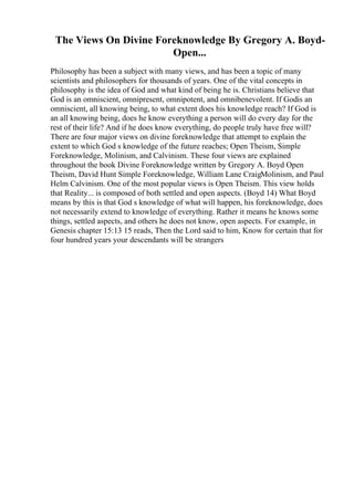 The Views On Divine Foreknowledge By Gregory A. Boyd-
Open...
Philosophy has been a subject with many views, and has been a topic of many
scientists and philosophers for thousands of years. One of the vital concepts in
philosophy is the idea of God and what kind of being he is. Christians believe that
God is an omniscient, omnipresent, omnipotent, and omnibenevolent. If Godis an
omniscient, all knowing being, to what extent does his knowledge reach? If God is
an all knowing being, does he know everything a person will do every day for the
rest of their life? And if he does know everything, do people truly have free will?
There are four major views on divine foreknowledge that attempt to explain the
extent to which God s knowledge of the future reaches; Open Theism, Simple
Foreknowledge, Molinism, and Calvinism. These four views are explained
throughout the book Divine Foreknowledge written by Gregory A. Boyd Open
Theism, David Hunt Simple Foreknowledge, William Lane CraigMolinism, and Paul
Helm Calvinism. One of the most popular views is Open Theism. This view holds
that Reality... is composed of both settled and open aspects. (Boyd 14) What Boyd
means by this is that God s knowledge of what will happen, his foreknowledge, does
not necessarily extend to knowledge of everything. Rather it means he knows some
things, settled aspects, and others he does not know, open aspects. For example, in
Genesis chapter 15:13 15 reads, Then the Lord said to him, Know for certain that for
four hundred years your descendants will be strangers
 