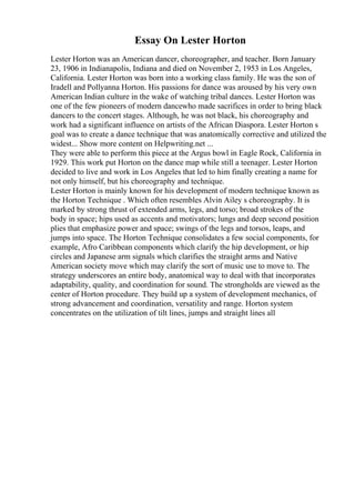 Essay On Lester Horton
Lester Horton was an American dancer, choreographer, and teacher. Born January
23, 1906 in Indianapolis, Indiana and died on November 2, 1953 in Los Angeles,
California. Lester Horton was born into a working class family. He was the son of
Iradell and Pollyanna Horton. His passions for dance was aroused by his very own
American Indian culture in the wake of watching tribal dances. Lester Horton was
one of the few pioneers of modern dancewho made sacrifices in order to bring black
dancers to the concert stages. Although, he was not black, his choreography and
work had a significant influence on artists of the African Diaspora. Lester Horton s
goal was to create a dance technique that was anatomically corrective and utilized the
widest... Show more content on Helpwriting.net ...
They were able to perform this piece at the Argus bowl in Eagle Rock, California in
1929. This work put Horton on the dance map while still a teenager. Lester Horton
decided to live and work in Los Angeles that led to him finally creating a name for
not only himself, but his choreography and technique.
Lester Horton is mainly known for his development of modern technique known as
the Horton Technique . Which often resembles Alvin Ailey s choreography. It is
marked by strong thrust of extended arms, legs, and torso; broad strokes of the
body in space; hips used as accents and motivators; lungs and deep second position
plies that emphasize power and space; swings of the legs and torsos, leaps, and
jumps into space. The Horton Technique consolidates a few social components, for
example, Afro Caribbean components which clarify the hip development, or hip
circles and Japanese arm signals which clarifies the straight arms and Native
American society move which may clarify the sort of music use to move to. The
strategy underscores an entire body, anatomical way to deal with that incorporates
adaptability, quality, and coordination for sound. The strongholds are viewed as the
center of Horton procedure. They build up a system of development mechanics, of
strong advancement and coordination, versatility and range. Horton system
concentrates on the utilization of tilt lines, jumps and straight lines all
 