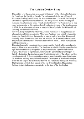 The Acadian Conflict Essay
The conflict over the Acadians also added to the misery of the relationship between
the French and the English in Canada. The main example is the war of Spanish
Succession that happened between the two countries from 1710 to 13. The Treaty of
Utrecht was signed as a result of this war. The treaty divided Acadia into English
mainland Nova Scotia and Island French Acadian territory. The Acadians had to face
many hardships due to this partition. Initially, after the division of the Acadian region
in 1713, the Acadians were allowed to remain in Nova Scotia by the British officials
operating the colonies at that time.
However, things turned bitter when the Acadians were asked to pledge the oath of
alliance to their British colonialists. While most Acadians were initially reluctant to
do this, the British did force them to take at least an oath of neutrality. The oath of
neutrality meant that the Acadians were not on either the British or the French side.
They took an oath to not take up arms with the French either. ... Show more content
on Helpwriting.net ...
The oath of neutrality meant that they were now neither British subjects nor French
subjects. They were no one s allies. The Acadians faced with this dilemma refused to
sign the oath of neutrality altogether, as they wanted to be a part of their French
origins. This refusal to sign the oath, unfortunately, led to the belief on the part of
British officials that the Acadians were a threat to the security of the colony, and thus
must be contained. A direct result of this act was several atrocities were forced upon
the Acadians, and they were ultimately evicted. The eviction of Acadians is a major
event that has shaped the relationship between the French and the English politically.
The French do not think they are part of the old British kingdom. They are thus
fighting for their independence even today in the form of the free Quebec
 