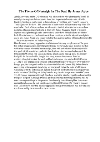 The Theme Of Nostalgia In The Dead By James Joyce
James Joyce and Frank O Connor are two Irish authors who embrace the theme of
nostalgia throughout their works to show this important characteristic of Irish
Identity. Nostalgia can be seen in James Joyce s The Dead and Frank O Connor s
The Majesty of the Law . The characters in both stories reflect on the way Irish life
used to be. Each of these authors use characters in their short stories to show how
nostalgia plays an important role in Irish life. James Joyceand Frank O Connor
express nostalgia through their characters to show how central it is to the idea of
Irish Identity however, both authors still see problems with the idea of nostalgia in
one s life. James Joyce saw issues with the then current culture of Irelandcompared to
... Show more content on Helpwriting.net ...
Dan does not necessary appreciate traditions and the way people were of the past
but rather he appreciates more tangible things. However, he does miss his mother
which we can see when the narrator says, Dan had looked after his mother while
the spark of life was in her, and after her death no other woman had crossed the
threshold (O Connor 30). Dan is nostalgic about an old beat up table his mother
had paid for the deal table, bought in a shop, was an inheritance from his
mother...though it rocked forward and back whenever you touched it (O Connor
31). He is also appreciative about an old gun that hung over his door Over the door
hung a gun, old but good and in excellent condition (O Connor 31). When Dan is
conversing with sergeant, they bring up how much better the taste of old liquor
was along with the old songs of Ireland dying with the traditional ways liquor was
made secrets of distilling are being lost the way the old songs were lost (O Connor
33). O Connor expresses through Dan how much the Irish have pride and respect for
things of the past. Although Dan has pride and respect for things from the past he
does not respect things in the present. Dan brutally beats his neighbor but cannot
respect him because he just simply angered him (O Connor 37). Frank O Connor
uses Dan to show how the Irish do appreciate things from the past but, they are also
too distracted by them to realize their current
 