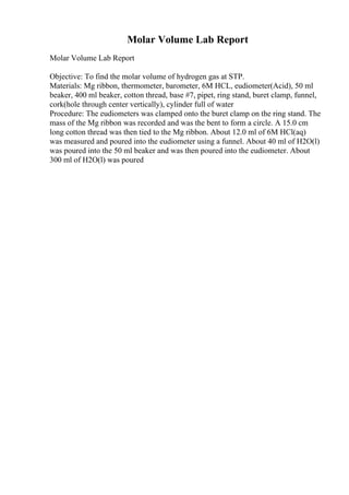 Molar Volume Lab Report
Molar Volume Lab Report
Objective: To find the molar volume of hydrogen gas at STP.
Materials: Mg ribbon, thermometer, barometer, 6M HCL, eudiometer(Acid), 50 ml
beaker, 400 ml beaker, cotton thread, base #7, pipet, ring stand, buret clamp, funnel,
cork(hole through center vertically), cylinder full of water
Procedure: The eudiometers was clamped onto the buret clamp on the ring stand. The
mass of the Mg ribbon was recorded and was the bent to form a circle. A 15.0 cm
long cotton thread was then tied to the Mg ribbon. About 12.0 ml of 6M HCl(aq)
was measured and poured into the eudiometer using a funnel. About 40 ml of H2O(l)
was poured into the 50 ml beaker and was then poured into the eudiometer. About
300 ml of H2O(l) was poured
 