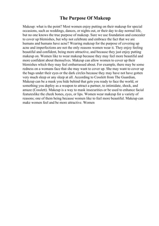 The Purpose Of Makeup
Makeup: what is the point? Most women enjoy putting on their makeup for special
occasions, such as weddings, dances, or nights out, or their day to day normal life,
but no one knows the true purpose of makeup. Sure we use foundation and concealer
to cover up blemishes, but why not celebrate and embrace the fact that we are
humans and humans have acne? Wearing makeup for the purpose of covering up
acne and imperfections are not the only reasons women wear it. They enjoy feeling
beautiful and confident, being more attractive, and because they just enjoy putting
makeup on. Women like to wear makeup because they may feel more beautiful and
more confident about themselves. Makeup can allow women to cover up their
blemishes which they may feel embarrassed about. For example, there may be some
redness on a womans face that she may want to cover up. She may want to cover up
the bags under their eyes or the dark circles because they may have not have gotten
very much sleep or any sleep at all. According to Cosslett from The Guardian,
Makeup can be a mask you hide behind that gets you ready to face the world, or
something you deploy as a weapon to attract a partner, to intimidate, shock, and
amaze (Cosslett). Makeup is a way to mask insecurities or be used to enhance facial
featureslike the cheek bones, eyes, or lips. Women wear makeup for a variety of
reasons; one of them being because women like to feel more beautiful. Makeup can
make women feel and be more attractive. Women
 