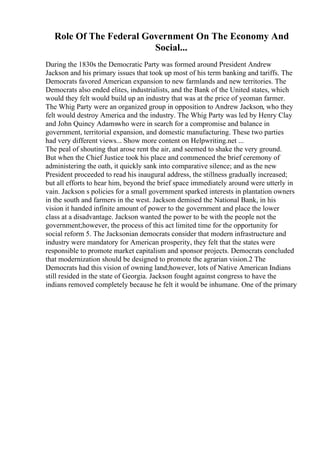 Role Of The Federal Government On The Economy And
Social...
During the 1830s the Democratic Party was formed around President Andrew
Jackson and his primary issues that took up most of his term banking and tariffs. The
Democrats favored American expansion to new farmlands and new territories. The
Democrats also ended elites, industrialists, and the Bank of the United states, which
would they felt would build up an industry that was at the price of yeoman farmer.
The Whig Party were an organized group in opposition to Andrew Jackson, who they
felt would destroy America and the industry. The Whig Party was led by Henry Clay
and John Quincy Adamswho were in search for a compromise and balance in
government, territorial expansion, and domestic manufacturing. These two parties
had very different views... Show more content on Helpwriting.net ...
The peal of shouting that arose rent the air, and seemed to shake the very ground.
But when the Chief Justice took his place and commenced the brief ceremony of
administering the oath, it quickly sank into comparative silence; and as the new
President proceeded to read his inaugural address, the stillness gradually increased;
but all efforts to hear him, beyond the brief space immediately around were utterly in
vain. Jackson s policies for a small government sparked interests in plantation owners
in the south and farmers in the west. Jackson demised the National Bank, in his
vision it handed infinite amount of power to the government and place the lower
class at a disadvantage. Jackson wanted the power to be with the people not the
government;however, the process of this act limited time for the opportunity for
social reform 5. The Jacksonian democrats consider that modern infrastructure and
industry were mandatory for American prosperity, they felt that the states were
responsible to promote market capitalism and sponsor projects. Democrats concluded
that modernization should be designed to promote the agrarian vision.2 The
Democrats had this vision of owning land;however, lots of Native American Indians
still resided in the state of Georgia. Jackson fought against congress to have the
indians removed completely because he felt it would be inhumane. One of the primary
 