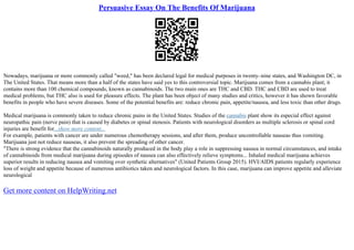 Persuasive Essay On The Benefits Of Marijuana
Nowadays, marijuana or more commonly called "weed," has been declared legal for medical purposes in twenty–nine states, and Washington DC, in
The United States. That means more than a half of the states have said yes to this controversial topic. Marijuana comes from a cannabis plant; it
contains more than 100 chemical compounds, known as cannabinoids. The two main ones are THC and CBD. THC and CBD are used to treat
medical problems, but THC also is used for pleasure effects. The plant has been object of many studies and critics, however it has shown favorable
benefits in people who have severe diseases. Some of the potential benefits are: reduce chronic pain, appetite/nausea, and less toxic than other drugs.
Medical marijuana is commonly taken to reduce chronic pains in the United States. Studies of the cannabis plant show its especial effect against
neuropathic pain (nerve pain) that is caused by diabetes or spinal stenosis. Patients with neurological disorders as multiple sclerosis or spinal cord
injuries are benefit for...show more content...
For example, patients with cancer are under numerous chemotherapy sessions, and after them, produce uncontrollable nauseas thus vomiting.
Marijuana just not reduce nauseas, it also prevent the spreading of other cancer.
"There is strong evidence that the cannabinoids naturally produced in the body play a role in suppressing nausea in normal circumstances, and intake
of cannabinoids from medical marijuana during episodes of nausea can also effectively relieve symptoms... Inhaled medical marijuana achieves
superior results in reducing nausea and vomiting over synthetic alternatives" (United Patients Group 2015). HVI/AIDS patients regularly experience
loss of weight and appetite because of numerous antibiotics taken and neurological factors. In this case, marijuana can improve appetite and alleviate
neurological
Get more content on HelpWriting.net
 