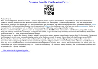 Persuasive Essay On What Is Autism Forever
Autism Forever
What is Autism Spectrum Disorder? Autism is a neurodevelopment mental diagnosis presented from early childhood. The expression spectrum is
viewed by the level of functioning and skills that's occurs in individuals with this diagnosis. (www.autismspeaks.org). Those who are high on the
spectrum can sometimes function on their own with little assistance and there are the low functioning who require more assistance or hands on. Autism
is categorized by challenges with socialization, repetitive conducts of behavior, impaired speech and verbal and nonverbal communication. Autism is
characterized by numerous things such as difficulty in communicating and forming relationships with other people.
Autism is determined before the age of two years. At two years old, a child should be able to understand two–step directions, can point to multiple
body parts, identify different objects and begin to engage in play. (www.cdc.gov/ncbddd/ctearly/milestones/milestones–18month.html) Children who
have autism starts to ... Show more content on Helpwriting.net ...
There is no cure for Autism. But there are therapies and early interventions that are designed to significantly increase daily life functioning. Furthermost
health care professionals come to an understanding that the earlier the intervention is the greater chance of the individual living a successful life.
Parents, who have children with Autism, often put their child in an early behavioral and educational program; these programs have been very
prosperous. In these programs psychotherapists uses extremely organized and precise intense sessions to help children to become more advanced in
areas they are lacking which includes socialization interaction and appropriate language skills. Families, who have loved ones with Autism, often seek
counseling to find ways to manage with living with a child with this disability. The counseling teaches the family how to demonstrate to the child how
to continue to live a normal life on daily
... Get more on HelpWriting.net ...
 