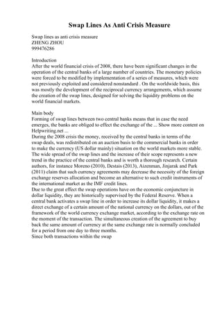 Swap Lines As Anti Crisis Measure
Swap lines as anti crisis measure
ZHENG ZHOU
999476286
Introduction
After the world financial crisis of 2008, there have been significant changes in the
operation of the central banks of a large number of countries. The monetary policies
were forced to be modified by implementation of a series of measures, which were
not previously exploited and considered nonstandard . On the worldwide basis, this
was mostly the development of the reciprocal currency arrangements, which assume
the creation of the swap lines, designed for solving the liquidity problems on the
world financial markets.
Main body
Forming of swap lines between two central banks means that in case the need
emerges, the banks are obliged to effect the exchange of the ... Show more content on
Helpwriting.net ...
During the 2008 crisis the money, received by the central banks in terms of the
swap deals, was redistributed on an auction basis to the commercial banks in order
to make the currency (US dollar mainly) situation on the world markets more stable.
The wide spread of the swap lines and the increase of their scope represents a new
trend in the practice of the central banks and is worth a thorough research. Certain
authors, for instance Moreno (2010), Destais (2013), Aizenman, Jinjarak and Park
(2011) claim that such currency agreements may decrease the necessity of the foreign
exchange reserves allocation and become an alternative to such credit instruments of
the international market as the IMF credit lines.
Due to the great effect the swap operations have on the economic conjuncture in
dollar liquidity, they are historically supervised by the Federal Reserve. When a
central bank activates a swap line in order to increase its dollar liquidity, it makes a
direct exchange of a certain amount of the national currency on the dollars, out of the
framework of the world currency exchange market, according to the exchange rate on
the moment of the transaction. The simultaneous creation of the agreement to buy
back the same amount of currency at the same exchange rate is normally concluded
for a period from one day to three months.
Since both transactions within the swap
 