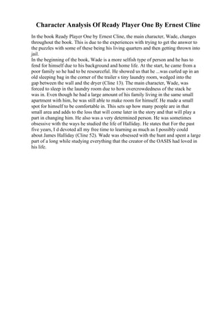 Character Analysis Of Ready Player One By Ernest Cline
In the book Ready Player One by Ernest Cline, the main character, Wade, changes
throughout the book. This is due to the experiences with trying to get the answer to
the puzzles with some of these being his living quarters and then getting thrown into
jail.
In the beginning of the book, Wade is a more selfish type of person and he has to
fend for himself due to his background and home life. At the start, he came from a
poor family so he had to be resourceful. He showed us that he ...was curled up in an
old sleeping bag in the corner of the trailer s tiny laundry room, wedged into the
gap between the wall and the dryer (Cline 13). The main character, Wade, was
forced to sleep in the laundry room due to how overcrowdedness of the stack he
was in. Even though he had a large amount of his family living in the same small
apartment with him, he was still able to make room for himself. He made a small
spot for himself to be comfortable in. This sets up how many people are in that
small area and adds to the loss that will come later in the story and that will play a
part in changing him. He also was a very determined person. He was sometimes
obsessive with the ways he studied the life of Halliday. He states that For the past
five years, I d devoted all my free time to learning as much as I possibly could
about James Halliday (Cline 52). Wade was obsessed with the hunt and spent a large
part of a long while studying everything that the creator of the OASIS had loved in
his life.
 