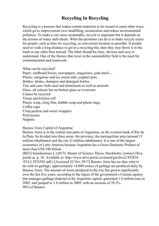 Recycling In Recycling
Recycling is a process that makes certain materials to be reused in some other ways;
which gives improvement over landfilling, incineration and reduce environmental
pollution. To make a city more sustainable, recycle is important but it depends on
the actions of many individuals. What the promoter can do is to make recycle easier
for people; such as bins for recycling, as convenient location as possible. If people
need to walk a long distance to get to a recycling bin, then they may throw it in the
trash or any other bins instead. The label should be clear, obvious and easy to
understand. One of the themes that recur in the sustainability field is the need for
communication and teamwork.
What can be recycled?
Paper: cardboard boxes, newspapers, magazines, junk mails...
Plastic: margarine and ice cream tubs, yoghurt pots...
Bottles: drinks, shampoo and detergent bottles
Tins and cans: both steel and aluminium as well as aerosols
Glass: all colours but no broken glass or ovenware
Cannot be recycled
Tissue and kitchen roll
Plastic wrap, cling film, bubble wrap and plastic bags
Coffee cups
Crisp packets and sweet wrappers
Polystyrene
Nappies
Buenos Aires Capital of Argentine
Buenos Aires is in the central east parts of Argentina, on the western bank of Rio de
la Plata. Its divided into three areas: the province, the metropolitan area (around 13
million inhabitants) and the city (3 million inhabitants). It is one of the largest
economies in Latin America because Argentina has a Gross Domestic Product of
more than US$ 540 billion.
[REF] Sonnhammer.J, (2017), Master of Science Thesis, Stockholm. [online] Diva
portal.se. p. 18. Available at: http://www.diva portal.se/smash/get/diva2:952834
/FULLTEXT01.pdf.) [Accessed 22 Nov 2017] Buenos Aires has no idea what to
do with its garbage, approximately 14,000 tonnes of garbage are produced daily by
Buenos Aires. The amount of waste produced in the city has grown significantly
over the last five years, according to the figure of the government s Ceamse agency
that manages garbage disposal in the Argentine capital; generated 1.4 million tons in
2005, and jumped to 1.8 million in 2009; with an increase of 28.5%.
90% of Buenos
 