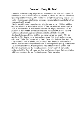 Persuasive Essay On Food
9.5 billion, that s how many people we will be feeding in the year 2050. Production
numbers will have to increase by 100%, in order to achieve this 70% will come from
technology and the remaining 30% will have to come from decreasing food loss and
waste, better management of natural resources, consumer education, and alternatives
to conventional livestock.
Feeding a world population that is projected to increase by over 2 billion, will be a
challenge when there is an extreme amount of food loss and waste occurring daily.
Most of the consumers in the world are unaware that roughly one third of the food
produced in the world for human consumption is wasted (FAO). If food loss and
waste was substantially decreased, the amount of available food would
significantly increase. Global food loss and waste per year are roughly 30% for
cereals, 40 50% for root crops, fruits and vegetables, 20% for oil seeds, meat and
dairy plus 35% for fish (Megatrends in Food). By creating limits on food waste, the
top contributors such as North America, Europe, Asia, and Latin America would
create a more efficient transportation system to deliver produce quickly, increase shelf
life, and reuse food waste. Creating a more efficient transportation system, will
allow produce to arrive at the desired destination faster which will increase the
products shelf life. This will create less food loss from spoiling on the transportation
vehicles or on store s shelves. Another important factor is reusing
 