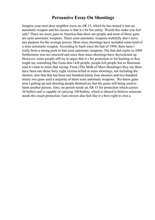 Persuasive Essay On Shootings
Imagine your next door neighbor owns an AR 15, which he has turned it into an
automatic weapon and his excuse is that it s for his safety. Would this make you feel
safe? There are more guns in America than there are people and most of those guns
are semi automatic weapons. These semi automatic weapons truthfully don t serve
any purpose for the average person. Most mass shootings have included some kind of
a semi automatic weapon. According to Sach since the ban of 1994, there hasn t
really been a strong push to ban semi automatic weapons. The ban did expire in 2004
furthermore was not renewed and since then mass shootings have skyrocketed up.
However, some people still try to argue that it s for protection or for hunting or they
might say something like Guns don t kill people, people kill people but as Shammas
said it s time to retire that saying. From (The Math of Mass Shootings) they say there
have been one those forty eight victims killed in mass shootings, not including the
shooter, also that that has been one hundred ninety four shooters and two hundred
ninety two guns used a majority of them semi automatic weapons. .We know guns
aren t getting up and shooting people themselves, but the gunis still being used to
harm another person. Also, no person needs an AR 15 for protection which carries
30 bullets and is capable of carrying 100 bullets, which is absurd to believe someone
needs this much protection. Gun owners also feel like it s their right to own a
 