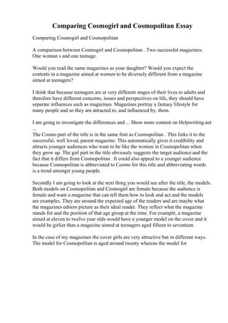 Comparing Cosmogirl and Cosmopolitan Essay
Comparing Cosmogirl and Cosmopolitan
A comparison between Cosmogirl and Cosmopolitan . Two successful magazines.
One woman s and one teenage.
Would you read the same magazines as your daughter? Would you expect the
contents in a magazine aimed at women to be diversely different from a magazine
aimed at teenagers?
I think that because teenagers are at very different stages of their lives to adults and
therefore have different concerns, issues and perspectives on life, they should have
separate influences such as magazines. Magazines portray a fantasy lifestyle for
many people and so they are attracted to, and influenced by, them.
I am going to investigate the differences and ... Show more content on Helpwriting.net
...
The Cosmo part of the title is in the same font as Cosmopolitan . This links it to the
successful, well loved, parent magazine. This automatically gives it credibility and
attracts younger audiences who want to be like the women in Cosmopolitan when
they grow up. The girl part in the title obviously suggests the target audience and the
fact that it differs from Cosmopolitan . It could also appeal to a younger audience
because Cosmopolitan is abbreviated to Cosmo for this title and abbreviating words
is a trend amongst young people.
Secondly I am going to look at the next thing you would see after the title, the models.
Both models on Cosmopolitan and Cosmogirl are female because the audience is
female and want a magazine that can tell them how to look and act and the models
are examples. They are around the expected age of the readers and are maybe what
the magazines editors picture as their ideal reader. They reflect what the magazine
stands for and the position of that age group at the time. For example, a magazine
aimed at eleven to twelve year olds would have a younger model on the cover and it
would be girlier than a magazine aimed at teenagers aged fifteen to seventeen.
In the case of my magazines the cover girls are very attractive but in different ways.
The model for Cosmopolitan is aged around twenty whereas the model for
 