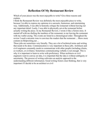Reflection Of My Restaurant Review
Which of your pieces was the most enjoyable to write? Give three reasons and
explain.
I think the Restaurant Review was definitely the most enjoyable piece to write,
because I m able to express my opinions in a sarcastic, humorous, and entertaining
way. Additionally, I was able to honestly critique the restaurant without leaving out
any important detail. Lastly, I was able to physically eat at the restaurant before
actually writing the piece. In my Restaurant Review, I wrote it like a fiction story. It
started off with me dialling the numbers of the restaurant, to me leaving the restaurant
with my wallet crying. The events are listed in a chronological order. Throughout the
review I used a sarcastic tone to convince the readers that the restaurant ... Show more
content on Helpwriting.net ...
These jobs are sometimes very literally. They are a lot of technical terms and writing
that needs to be done. Communication is very important in these jobs. Architects and
civil engineers constantly needs to communicate with other people (including clients,
co workers, or civilians). Sometimes communicating verbally is not enough. This is
why it is important to learn to write with proficiency. When architects or civil
engineers want to convey an idea, it is important that the idea is without ambiguity or
uncertainty. The process of writing cultivates an analytic approach to the
understanding different information. Good writing fosters clear thinking, that is very
important if I decide to be an architect or civil
 