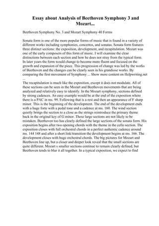 Essay about Analysis of Beethoven Symphony 3 and
Mozart...
Beethoven Symphony No. 3 and Mozart Symphony 40 Forms
Sonata form is one of the more popular forms of music that is found in a variety of
different works including symphonies, concertos, and sonatas. Sonata form features
three distinct sections: the exposition, development, and recapitulation. Mozart was
one of the early composers of this form of music. I will examine the clear
distinctions between each section and how he does not stray from the typical form.
In later years the form would change to become more fluent and focused on the
growth and expansion of the piece. This progression of change was led by the works
of Beethoven and the changes can be clearly seen in his grandiose works. By
comparing the first movement of Symphony ... Show more content on Helpwriting.net
...
The recapitulation is much like the exposition, except it does not modulate. All of
these sections can be seen in the Mozart and Beethoven movements that are being
analyzed and relatively easy to identify. In the Mozart symphony, sections defined
by strong cadences. An easy example would be at the end of the exposition where
there is a PAC in ms. 99. Following that is a rest and then an appearance of F sharp
minor. This is the beginning of the development. The end of the development ends
with a huge forte with a pedal tone and a cadence at ms. 160. The wind section
quietly brings the section to a close as the strings reintroduce the primary theme
back in the original key of G minor. These large sections are not likely to be
mistaken. Beethoven too has clearly defined the large sections of the sonata form. His
exposition begins after two opening chords with the theme in the cello section. The
exposition closes with full orchestral chords in a perfect authentic cadence around
ms. 144 148 and after a short link/transition the development begins at ms. 166. The
development closes with huge orchestral chords. The big pictures for Mozart and
Beethoven line up, but a closer and deeper look reveal that the small sections are
quite different. Mozart s smaller sections continue to remain clearly defined, but
Beethoven tends to blur it all together. In a typical exposition, we expect to find
 