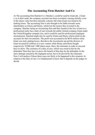 The Accounting Firm Hatchet And Co
A) The accounting firm Hatchet Co ( Hatchet ), could be sued by Giant plc. ( Giant
), as in their audit, the company accounts has been overstated, causing initially a rise
in the shares value but then naturally a drastic fall when Giant was found to be
making losses. The accounting firm is also thought to be liable towards some
shareholders as Gloria and Henry, which lost the money they invested in the
company. Hatchet, being an Accounting firm and thus treated in the low of torts as a
professional entity has a duty of care towards the public limited company Giant under
the United Kingdom company law, and it could be sued for professional negligent
misstatement. Hatched might also be sued by Gloria and Henry which relied on the
accounts for their investments. The profit was accounted to be ВЈ10 million while
Giant was truly making losses, that drove the investments up and the director of
Giant invested $2 millions in a new venture while Henry and Gloria bought
respectively 10 000 and 1 000 shares more. Here, the claimants in order to succeed
have to show: The existence of a duty of care, which was owed to him by the
defendant Then they have to prove the breach of that duty by the defendant At the
end a damage caused by the negligent action, has to be proved by the claimants.
Now I will analyse if those three cases are likely to be happened in this situation. In
relation to the duty of care, it is fundamental to know that it depends on the judges to
decide
 