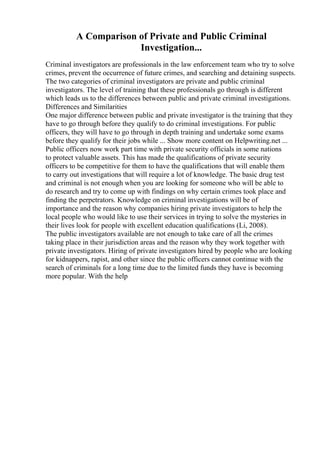 A Comparison of Private and Public Criminal
Investigation...
Criminal investigators are professionals in the law enforcement team who try to solve
crimes, prevent the occurrence of future crimes, and searching and detaining suspects.
The two categories of criminal investigators are private and public criminal
investigators. The level of training that these professionals go through is different
which leads us to the differences between public and private criminal investigations.
Differences and Similarities
One major difference between public and private investigator is the training that they
have to go through before they qualify to do criminal investigations. For public
officers, they will have to go through in depth training and undertake some exams
before they qualify for their jobs while ... Show more content on Helpwriting.net ...
Public officers now work part time with private security officials in some nations
to protect valuable assets. This has made the qualifications of private security
officers to be competitive for them to have the qualifications that will enable them
to carry out investigations that will require a lot of knowledge. The basic drug test
and criminal is not enough when you are looking for someone who will be able to
do research and try to come up with findings on why certain crimes took place and
finding the perpetrators. Knowledge on criminal investigations will be of
importance and the reason why companies hiring private investigators to help the
local people who would like to use their services in trying to solve the mysteries in
their lives look for people with excellent education qualifications (Li, 2008).
The public investigators available are not enough to take care of all the crimes
taking place in their jurisdiction areas and the reason why they work together with
private investigators. Hiring of private investigators hired by people who are looking
for kidnappers, rapist, and other since the public officers cannot continue with the
search of criminals for a long time due to the limited funds they have is becoming
more popular. With the help
 