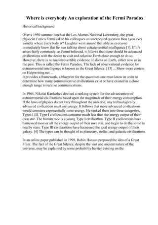 Where is everybody An exploration of the Fermi Paradox
Historical background
Over a 1950 summer lunch at the Los Alamos National Laboratory, the great
physicist Enrico Fermi asked his colleagues an unexpected question Don t you ever
wonder where everybody is? Laughter went around the table as everyone
immediately knew that he was talking about extraterrestrial intelligence [1]. If life
arises fairly commonly, as Fermi believed, it follows that there should be advanced
civilizations with the desire to visit and colonize Earth close enough to do so.
However, there is no incontrovertible evidence of aliens on Earth, either now or in
the past. This is called the Fermi Paradox. The lack of observational evidence for
extraterrestrial intelligence is known as the Great Silence. [13] ... Show more content
on Helpwriting.net ...
It provides a framework, a blueprint for the quantities one must know in order to
determine how many communicative civilizations exist or have existed in a close
enough range to receive communications.
In 1964, Nikolai Kardashev devised a ranking system for the advancement of
extraterrestrial civilizations based upon the magnitude of their energy consumption.
If the laws of physics do not vary throughout the universe, any technologically
advanced civilization must use energy. It follows that more advanced civilizations
would consume exponentially more energy. He ranked them into three categories,
Types I III. Type I civilizations consume much less than the energy output of their
own star. The human race is a young Type I civilization. Type II civilizations have
harnessed most or all the energy output of their own star, and begin to do the same to
nearby stars. Type III civilizations have harnessed the total energy output of their
galaxy. [4] The types can be thought of as planetary, stellar, and galactic civilizations.
In an online paper published in 1998, Robin Hanson proposed the idea of a Great
Filter. The fact of the Great Silence, despite the vast and ancient nature of the
universe, may be explained by some probability barrier existing on the
 