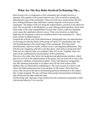 What Are The Key Roles Involved In Running The...
Interviewing a few of moderators in this community gave insight into how it
operated. One member of the group noted two key roles involved in running the
administrative side of the community. These two roles may sound similar, but they
have striking differences that make their variation requisite to the success of the
community. The higher of the two being the Administrative, position or the admin for
short. The second role is the Moderator, or mod. During normal operation, these roles
share many of the same responsibilities of each other. That is, until one important
event causes the significant schism to occur. This event is known as, high time.
High time for this group is when new members flock to the community in ... Show
more content on Helpwriting.net ...
Contrast this with the role of the administrator. During high time, the administrators
are focusing on what the future of the group will hold. To conceptualize this, they
will be participating in the social image of the community. This may entail
advertisements, interview results, website review, and magazine publications. They
ll be the ones imagining, after this event dies down, what will our group look like?
What will we stand for after it is complete? Who will we be? Together, these two
roles are the scaffolding for the governance of this community.
There are a few other roles below the moderator and administrator position, which
play less of a role in the administration of the group. The one such role to note is the
community s database of information editors. These individuals are assigned the
role after speaking specifically to an admin who will ask what section of the
database they are interested in contributing to. The users are put on a trial as well
where all of their initial posts are reviewed prior to full release. Once they have
access, they are given the task to documenting pertinent information to the subject
they ve been assigned. The user will learn about proper documentation techniques,
and will become an elder within the topic.
All this being said, what type of governance does the community incorporate to deal
with deviant behavior? At a core the
 