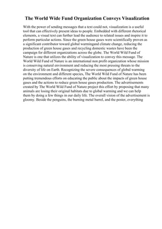 The World Wide Fund Organization Conveys Visualization
With the power of sending messages that a text could not, visualization is a useful
tool that can effectively present ideas to people. Embedded with different rhetorical
elements, a visual text can further lead the audience to related issues and inspire it to
perform particular actions. Since the green house gases were scientifically proven as
a significant contributor toward global warmingand climate change, reducing the
production of green house gases and recycling domestic wastes have been the
campaign for different organizations across the globe. The World Wild Fund of
Nature is one that utilizes the ability of visualization to convey this message. The
World Wild Fund of Nature is an international non profit organization whose mission
is conserving natural environment and reducing the most pressing threats to the
diversity of life on Earth. Recognizing the severe consequences of global warming
on the environment and different species, The World Wild Fund of Nature has been
putting tremendous efforts on educating the public about the impacts of green house
gases and the actions to reduce green house gases production. The advertisements
created by The World Wild Fund of Nature project this effort by proposing that many
animals are losing their original habitats due to global warming and we can help
them by doing a few things in our daily life. The overall vision of the advertisement is
gloomy. Beside the penguins, the burning metal barrel, and the poster, everything
 