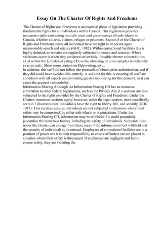 Essay On The Charter Of Rights And Freedoms
The Charter of Rights and Freedoms is an essential piece of legislation providing
fundamental rights for all individuals within Canada. This legislation provides
numerous rights canvassing multiple areas and encompasses all individuals in
Canada, whether citizens, visitors, refuges or prisoners. Section 8 of the Charter of
Rights and Freedoms states all individual have the right to be secure again
unreasonable search and seizure (GOC, 1982). Within correctional facilities this is
highly debated, as inmates are regularly subjected to search and seizures. Where
violations occur is when they are down unlawfully. Possible charter vulnerabilities
exist within the UrinalysisTesting CD, as the obtaining of urine samples is extremely
evasive and... Show more content on Helpwriting.net ...
In addition, this staff did not follow the protocols of obtain prior authorization, and if
they did could have avoided this entirely. A solution for this is ensuring all staff are
compliant with all aspects and providing greater monitoring for this demand, as it can
cause the greatest vulnerability.
Information Sharing Although the Information Sharing CD has an immense
correlation to other federal legislations, such as the Privacy Act, it s sections are also
subjected to the rights provided by the Charter of Rights and Freedoms. Under the
Charter, numerous sections apply; however, under the legal section, more specifically
section 7 illustrates how individuals have the right to liberty, life, and security (GOC,
1985). This sections ensures individuals are not subjected to situations where their
safety may be comprised, by either individuals or organizations. Under the
Information Sharing CD, information may be withheld if it could potentially
jeopardise the numerous factors, including the safety of individuals. Vulnerabilities
under the Charter can emerge from these areas if the information if not withheld and
the security of individuals is threatened. Employees of correctional facilities are in a
position of power and it is their responsibility to ensure offenders are not placed in
situation where their safety is threatened. If employees are negligent and fail to
ensure safety, they are violating the
 