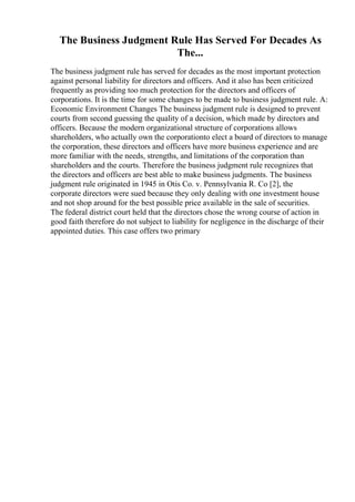 The Business Judgment Rule Has Served For Decades As
The...
The business judgment rule has served for decades as the most important protection
against personal liability for directors and officers. And it also has been criticized
frequently as providing too much protection for the directors and officers of
corporations. It is the time for some changes to be made to business judgment rule. A:
Economic Environment Changes The business judgment rule is designed to prevent
courts from second guessing the quality of a decision, which made by directors and
officers. Because the modern organizational structure of corporations allows
shareholders, who actually own the corporationto elect a board of directors to manage
the corporation, these directors and officers have more business experience and are
more familiar with the needs, strengths, and limitations of the corporation than
shareholders and the courts. Therefore the business judgment rule recognizes that
the directors and officers are best able to make business judgments. The business
judgment rule originated in 1945 in Otis Co. v. Pennsylvania R. Co [2], the
corporate directors were sued because they only dealing with one investment house
and not shop around for the best possible price available in the sale of securities.
The federal district court held that the directors chose the wrong course of action in
good faith therefore do not subject to liability for negligence in the discharge of their
appointed duties. This case offers two primary
 