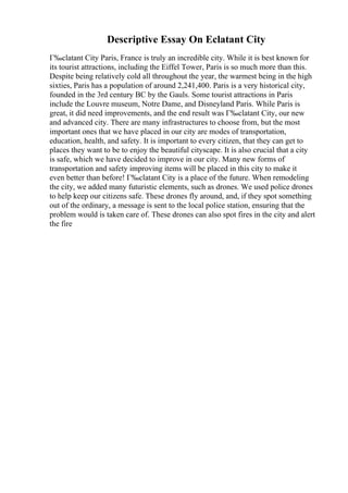 Descriptive Essay On Eclatant City
Г‰clatant City Paris, France is truly an incredible city. While it is best known for
its tourist attractions, including the Eiffel Tower, Paris is so much more than this.
Despite being relatively cold all throughout the year, the warmest being in the high
sixties, Paris has a population of around 2,241,400. Paris is a very historical city,
founded in the 3rd century BC by the Gauls. Some tourist attractions in Paris
include the Louvre museum, Notre Dame, and Disneyland Paris. While Paris is
great, it did need improvements, and the end result was Г‰clatant City, our new
and advanced city. There are many infrastructures to choose from, but the most
important ones that we have placed in our city are modes of transportation,
education, health, and safety. It is important to every citizen, that they can get to
places they want to be to enjoy the beautiful cityscape. It is also crucial that a city
is safe, which we have decided to improve in our city. Many new forms of
transportation and safety improving items will be placed in this city to make it
even better than before! Г‰clatant City is a place of the future. When remodeling
the city, we added many futuristic elements, such as drones. We used police drones
to help keep our citizens safe. These drones fly around, and, if they spot something
out of the ordinary, a message is sent to the local police station, ensuring that the
problem would is taken care of. These drones can also spot fires in the city and alert
the fire
 