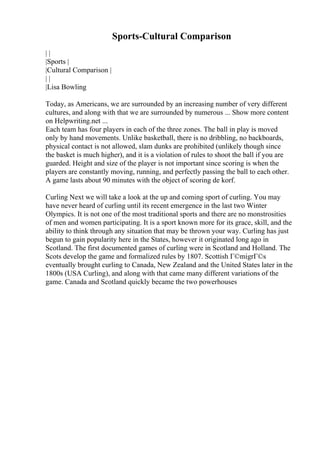 Sports-Cultural Comparison
| |
|Sports |
|Cultural Comparison |
| |
|Lisa Bowling
Today, as Americans, we are surrounded by an increasing number of very different
cultures, and along with that we are surrounded by numerous ... Show more content
on Helpwriting.net ...
Each team has four players in each of the three zones. The ball in play is moved
only by hand movements. Unlike basketball, there is no dribbling, no backboards,
physical contact is not allowed, slam dunks are prohibited (unlikely though since
the basket is much higher), and it is a violation of rules to shoot the ball if you are
guarded. Height and size of the player is not important since scoring is when the
players are constantly moving, running, and perfectly passing the ball to each other.
A game lasts about 90 minutes with the object of scoring de korf.
Curling Next we will take a look at the up and coming sport of curling. You may
have never heard of curling until its recent emergence in the last two Winter
Olympics. It is not one of the most traditional sports and there are no monstrosities
of men and women participating. It is a sport known more for its grace, skill, and the
ability to think through any situation that may be thrown your way. Curling has just
begun to gain popularity here in the States, however it originated long ago in
Scotland. The first documented games of curling were in Scotland and Holland. The
Scots develop the game and formalized rules by 1807. Scottish Г©migrГ©s
eventually brought curling to Canada, New Zealand and the United States later in the
1800s (USA Curling), and along with that came many different variations of the
game. Canada and Scotland quickly became the two powerhouses
 