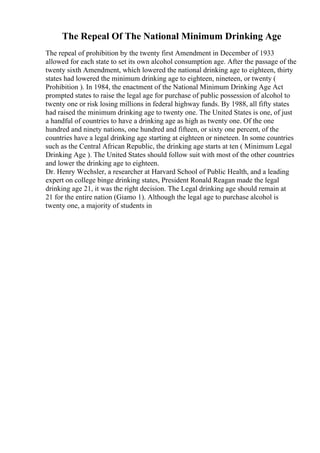 The Repeal Of The National Minimum Drinking Age
The repeal of prohibition by the twenty first Amendment in December of 1933
allowed for each state to set its own alcohol consumption age. After the passage of the
twenty sixth Amendment, which lowered the national drinking age to eighteen, thirty
states had lowered the minimum drinking age to eighteen, nineteen, or twenty (
Prohibition ). In 1984, the enactment of the National Minimum Drinking Age Act
prompted states to raise the legal age for purchase of public possession of alcohol to
twenty one or risk losing millions in federal highway funds. By 1988, all fifty states
had raised the minimum drinking age to twenty one. The United States is one, of just
a handful of countries to have a drinking age as high as twenty one. Of the one
hundred and ninety nations, one hundred and fifteen, or sixty one percent, of the
countries have a legal drinking age starting at eighteen or nineteen. In some countries
such as the Central African Republic, the drinking age starts at ten ( Minimum Legal
Drinking Age ). The United States should follow suit with most of the other countries
and lower the drinking age to eighteen.
Dr. Henry Wechsler, a researcher at Harvard School of Public Health, and a leading
expert on college binge drinking states, President Ronald Reagan made the legal
drinking age 21, it was the right decision. The Legal drinking age should remain at
21 for the entire nation (Giamo 1). Although the legal age to purchase alcohol is
twenty one, a majority of students in
 