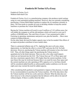 Fonderia Di Torino S.P.a Essay
Fonderia di Torino, S.p.A
Midterm Individual Case
Fonderia di Torino, S.p.A is a manufacturing company who produces metal castings
using six semi automated molding machines. However, they are currently considering
purchasing a Vulcan Mold Maker machine to replace the six machines currently in
place. The firm needs to consider all costs in deciding whether to keep the current
machines or purchase the Vulcan Mold Maker.
Buying the Vulcan machine will result in year 0 outflows of 1.01 million euros, but
will enable the company to sell the old machines which will result in a net year 0
outflow of 880,000 euros. The cash flows of years 1 8 are summarized in table 1.
Factoring in operating, maintenance and power cost, plus the benefits ... Show more
content on Helpwriting.net ...
On the other hand, the need for higher capacity may in fact be needed if the effects of
an improved product contribute to more market share.
There is a projected inflation rate of 3%. Applying this rate to all costs, minus
depreciation, we find that the effect is a lower NPV and raise the EAC for both
decisions. However, purchasing the Vulcan machine still remains to have the lower
EAC. Thus, all other things equal, the purchasing the Vulcan seems to
quantitatively be the better decision. There are also a few other small impacts
which are not factored into the EAC. The Vulcan frees up 15% of floor space and
also has a maximum capacity that is 30% higher than the current machines. In the
near future this may be irrelevant because there is no need for more floor space and
the current machines are only operating at 90% capacity as it is, but these should
still be considered added benefits as unforeseeable market conditions over the next
eight years may warrant the need for added capacity.
After considering both qualitative and quantitative impacts of the decision, it would
be my recommendation to purchase the Vulcan machine. All of the data shows that
the Vulcan machine will be less costly and more efficient. What the data does not
show however is the critical assumption that the laborers will be able to be laid off
without dispute. If there is conflict from the labor
 