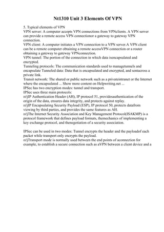 Nt1310 Unit 3 Elements Of VPN
5. Typical elements of VPN
VPN server: A computer accepts VPN connections from VPNclients. A VPN server
can provide a remote access VPN connectionor a gateway to gateway VPN
connection.
VPN client: A computer initiates a VPN connection to a VPN server.A VPN client
can be a remote computer obtaining a remote accessVPN connection or a router
obtaining a gateway to gateway VPNconnection.
VPN tunnel: The portion of the connection in which data isencapsulated and
encrypted.
Tunneling protocols: The communication standards used to managetunnels and
encapsulate Tunneled data: Data that is encapsulated and encrypted, and sentacross a
private link.
Transit network: The shared or public network such as a privateintranet or the Internet
where the encapsulated ... Show more content on Helpwriting.net ...
IPSec has two encryption modes: tunnel and transport.
IPSec uses three main protocols:
пѓјIP Authentication Header (AH), IP protocol 51, providesauthentication of the
origin of the data, ensures data integrity, and protects against replay.
пѓјIP Encapsulating Security Payload (ESP), IP protocol 50, protects datafrom
viewing by third parties, and provides the same features as AH.
пѓјThe Internet Security Association and Key Management Protocol(ISAKMP) is a
protocol framework that defines payload formats, themechanics of implementing a
key exchange protocol, and thenegotiation of a security association.
IPSec can be used in two modes: Tunnel encrypts the header and the payloadof each
packet while transport only encrypts the payload.
пѓјTransport mode is normally used between the end points of aconnection for
example, to establish a secure connection such as aVPN between a client device and a
 