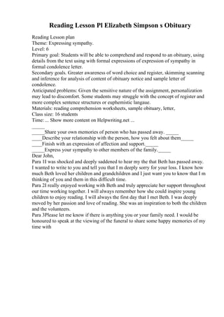 Reading Lesson Pl Elizabeth Simpson s Obituary
Reading Lesson plan
Theme: Expressing sympathy.
Level: 6
Primary goal: Students will be able to comprehend and respond to an obituary, using
details from the text using with formal expressions of expression of sympathy in
formal condolence letter.
Secondary goals. Greater awareness of word choice and register, skimming scanning
and inference for analysis of content of obituary notice and sample letter of
condolence.
Anticipated problems: Given the sensitive nature of the assignment, personalization
may lead to discomfort. Some students may struggle with the concept of register and
more complex sentence structures or euphemistic langaue.
Materials: reading comprehension worksheets, sample obituary, letter,
Class size: 16 students
Time: ... Show more content on Helpwriting.net ...
_____
_____Share your own memories of person who has passed away. _____
____Describe your relationship with the person, how you felt about them_____
____Finish with an expression of affection and support._____
_____Express your sympathy to other members of the family._____
Dear John,
Para 1I was shocked and deeply saddened to hear my the that Beth has passed away.
I wanted to write to you and tell you that I m deeply sorry for your loss. I know how
much Beth loved her children and grandchildren and I just want you to know that I m
thinking of you and them in this difficult time.
Para 2I really enjoyed working with Beth and truly appreciate her support throughout
our time working together. I will always remember how she could inspire young
children to enjoy reading. I will always the first day that I met Beth. I was deeply
moved by her passion and love of reading. She was an inspiration to both the children
and the volunteers.
Para 3Please let me know if there is anything you or your family need. I would be
honoured to speak at the viewing of the funeral to share some happy memories of my
time with
 