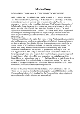Inflation Essays
Inflation INFLATION CAN OUR ECONOMY GROW WITHOUT IT?
INFLATION CAN OUR ECONOMY GROW WITHOUT IT? What is inflation?
The definition of inflation, according to Webster s Revised Unabridged Dictionary,
is an undue expansion or increase, from overissue. Although, Webster s is
considered by most to be the overall best dictionary, WordNet states the meaning of
inflation a lot clearer by saying, it s a general and progressive increase in prices. It
occurs when the value of goods rises faster than the value of money. The usual
approximate measure of this is the Consumer Price Index, which weigh the prices of
different goods according to importance in a typical budget and then shows how
much the prices of these goods have increased. This ... Show more content on
Helpwriting.net ...
That s an incredible drop for such a short period of time. Another good demonstration
of a healthy economy with low secondary effects of inflation is time period between
the Korean Vietnam Wars. During this time the countries economy expanded at an
annual average of 3.5% while the inflation rate stayed at a minimal amount. Our
central bank, along with the Clinton Administrations and many other major
economists seem to believe that any kind of growth in the economy of over 2.5%
will trigger inflation. That s why so many economists assumed that with the ever
lowering unemployment rates of recent, there would be huge increases in wages and
it would sharply inflate prices. This same assumption was made because of the
Federal Reserve s actions in the past. In 1994 the Federal Reserve tried slowing down
the economy in the fight against inflation by raising interest rates. They were not
thinking of the opportunity costs of a million new jobs that could have been created,
but were not, due to the economies slumping standards.
Because of this, many personal incomes that could have been increased were not.
This is just one example of market failure through the ideas of Phillips Curve and the
Consumer Price Indexes. As I stated earlier, the Consumer Price Indexes, that most
economists go by to judge inflation, are not completely
 