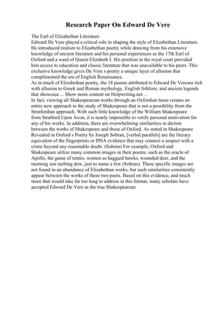 Research Paper On Edward De Vere
The Earl of Elizabethan Literature
Edward De Vere played a critical role in shaping the style of Elizabethan Literature.
He introduced realism to Elizabethan poetry while drawing from his extensive
knowledge of ancient literature and his personal experiences as the 17th Earl of
Oxford and a ward of Queen Elizabeth I. His position in the royal court provided
him access to education and classic literature that was unavailable to his peers. This
exclusive knowledge gives De Vere s poetry a unique layer of allusion that
complimented the era of English Renaissance.
As in much of Elizabethan poetry, the 18 poems attributed to Edward De Vereare rich
with allusion to Greek and Roman mythology, English folklore, and ancient legends
that showcase ... Show more content on Helpwriting.net ...
In fact, viewing all Shakespearean works through an Oxfordian lense creates an
entire new approach to the study of Shakespeare that is not a possibility from the
Stratfordian approach. With such little knowledge of the William Shakespeare
from Stratford Upon Avon, it is nearly impossible to verify personal motivation for
any of his works. In addition, there are overwhelming similarities in diction
between the works of Shakespeare and those of Oxford. As stated in Shakespeare
Revealed in Oxford s Poetry by Joseph Sobran, [verbal parallels] are the literary
equivalent of the fingerprints or DNA evidence that may connect a suspect with a
crime beyond any reasonable doubt. (Sobran) For example, Oxford and
Shakespeare utilize many common images in their poems; such as the oracle of
Apollo, the game of tennis, women as haggard hawks, wounded deer, and the
morning sun melting dew, just to name a few (Sobran). These specific images are
not found in an abundance of Elizabethan works, but such similarities consistently
appear between the works of these two poets. Based on this evidence, and much
more that would take far too long to address in this format, many scholars have
accepted Edward De Vere as the true Shakespearean
 