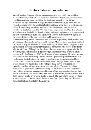 Andrew Johnson s Assassination
When President Abraham Lincoln assassination occurs on 1865, vice president
Andrew Johnson gained office. Lincoln was a moderate Republican, who wanted to
rebuild the nation without punishing the South, and wanted to give African
American the right to vote or suffrage. Before his assassination, he had a plan for
reconstruction in where he would pardon the south and allow them to reintegrate the
Union. It would only have been possible if 10% of the voters took an oath of
loyalty, but due to his dead, the 10% plan couldn t be carried out. President Johnson
was a Democrat that believes that citizenship and voting rights were to be determined
by each state individually; he also agreed with Lincoln that states never legally left
the Union. In fact,... Show more content on Helpwriting.net ...
It intended to help former slaves after the Civil War, by providing food, medical care,
clothing and education for refugees and freedmen. Many northern abolitionists risked
their lives to help the southern freedmen receiving the name of carpetbaggers. It was
given to them by white southern Democrats as northerners who moved to the South
after the civil war. Although the Freedmen s Bureau was seen as a good idea for the
Northern, the Southern saw it differently, they said that they had plenty to eat and
nothing to do. On December 1865, the 13th amendment was passed in where slavery
was abolished and involuntary service. Johnson s plan quickly carried out and as a
result, many Confederates were elected in the South and the commencing black
codes. Black codes were discriminatory laws passed throughout the South to give
whites power over blacks; this codes restricted freed Slaves prohibiting, for
example, traveling without permits and marrying whites. The purposes of this
codes were to guarantee a stable labor supply for emancipated blacks and to force
many blacks to become sharecroppers. Because of this codes, the freed slaves didn t
feel like they were free. When asked how it felt to be free to a slave the answer was, I
don t know, when he say what he thinks he said, I ll be free when I can do anything
a white man can do. When formal slaves became freed slaves, they said: Freedom
burned in the heart long before freedom was
 