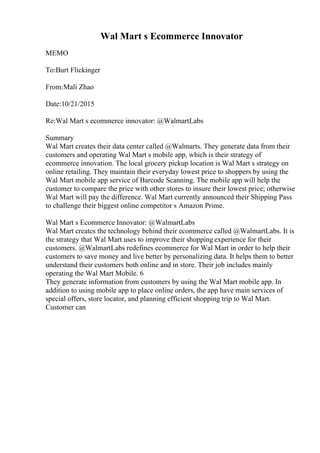 Wal Mart s Ecommerce Innovator
MEMO
To:Burt Flickinger
From:Mali Zhao
Date:10/21/2015
Re:Wal Mart s ecommerce innovator: @WalmartLabs
Summary
Wal Mart creates their data center called @Walmarts. They generate data from their
customers and operating Wal Mart s mobile app, which is their strategy of
ecommerce innovation. The local grocery pickup location is Wal Mart s strategy on
online retailing. They maintain their everyday lowest price to shoppers by using the
Wal Mart mobile app service of Barcode Scanning. The mobile app will help the
customer to compare the price with other stores to insure their lowest price; otherwise
Wal Mart will pay the difference. Wal Mart currently announced their Shipping Pass
to challenge their biggest online competitor s Amazon Prime.
Wal Mart s Ecommerce Innovator: @WalmartLabs
Wal Mart creates the technology behind their ecommerce called @WalmartLabs. It is
the strategy that Wal Mart uses to improve their shopping experience for their
customers. @WalmartLabs redefines ecommerce for Wal Mart in order to help their
customers to save money and live better by personalizing data. It helps them to better
understand their customers both online and in store. Their job includes mainly
operating the Wal Mart Mobile. 6
They generate information from customers by using the Wal Mart mobile app. In
addition to using mobile app to place online orders, the app have main services of
special offers, store locator, and planning efficient shopping trip to Wal Mart.
Customer can
 