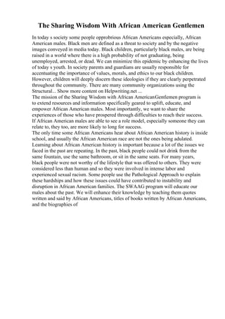 The Sharing Wisdom With African American Gentlemen
In today s society some people opprobrious African Americans especially, African
American males. Black men are defined as a threat to society and by the negative
images conveyed in media today. Black children, particularly black males, are being
raised in a world where there is a high probability of not graduating, being
unemployed, arrested, or dead. We can minimize this epidemic by enhancing the lives
of today s youth. In society parents and guardians are usually responsible for
accentuating the importance of values, morals, and ethics to our black children.
However, children will deeply discern these ideologies if they are clearly perpetrated
throughout the community. There are many community organizations using the
Structural... Show more content on Helpwriting.net ...
The mission of the Sharing Wisdom with African AmericanGentlemen program is
to extend resources and information specifically geared to uplift, educate, and
empower African American males. Most importantly, we want to share the
experiences of those who have prospered through difficulties to reach their success.
If African American males are able to see a role model, especially someone they can
relate to, they too, are more likely to long for success.
The only time some African Americans hear about African American history is inside
school, and usually the African American race are not the ones being adulated.
Learning about African American history is important because a lot of the issues we
faced in the past are repeating. In the past, black people could not drink from the
same fountain, use the same bathroom, or sit in the same seats. For many years,
black people were not worthy of the lifestyle that was offered to others. They were
considered less than human and so they were involved in intense labor and
experienced sexual racism. Some people use the Pathological Approach to explain
these hardships and how these issues could have contributed to instability and
disruption in African American families. The SWAAG program will educate our
males about the past. We will enhance their knowledge by teaching them quotes
written and said by African Americans, titles of books written by African Americans,
and the biographies of
 