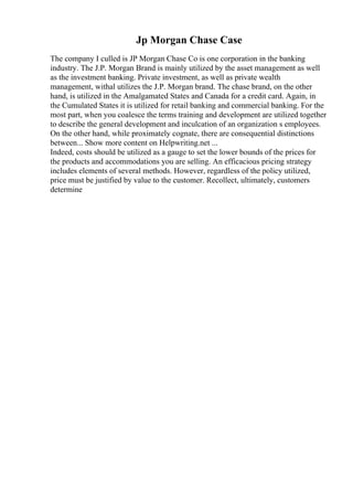 Jp Morgan Chase Case
The company I culled is JP Morgan Chase Co is one corporation in the banking
industry. The J.P. Morgan Brand is mainly utilized by the asset management as well
as the investment banking. Private investment, as well as private wealth
management, withal utilizes the J.P. Morgan brand. The chase brand, on the other
hand, is utilized in the Amalgamated States and Canada for a credit card. Again, in
the Cumulated States it is utilized for retail banking and commercial banking. For the
most part, when you coalesce the terms training and development are utilized together
to describe the general development and inculcation of an organization s employees.
On the other hand, while proximately cognate, there are consequential distinctions
between... Show more content on Helpwriting.net ...
Indeed, costs should be utilized as a gauge to set the lower bounds of the prices for
the products and accommodations you are selling. An efficacious pricing strategy
includes elements of several methods. However, regardless of the policy utilized,
price must be justified by value to the customer. Recollect, ultimately, customers
determine
 