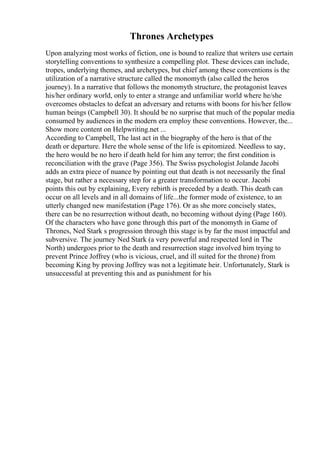 Thrones Archetypes
Upon analyzing most works of fiction, one is bound to realize that writers use certain
storytelling conventions to synthesize a compelling plot. These devices can include,
tropes, underlying themes, and archetypes, but chief among these conventions is the
utilization of a narrative structure called the monomyth (also called the heros
journey). In a narrative that follows the monomyth structure, the protagonist leaves
his/her ordinary world, only to enter a strange and unfamiliar world where he/she
overcomes obstacles to defeat an adversary and returns with boons for his/her fellow
human beings (Campbell 30). It should be no surprise that much of the popular media
consumed by audiences in the modern era employ these conventions. However, the...
Show more content on Helpwriting.net ...
According to Campbell, The last act in the biography of the hero is that of the
death or departure. Here the whole sense of the life is epitomized. Needless to say,
the hero would be no hero if death held for him any terror; the first condition is
reconciliation with the grave (Page 356). The Swiss psychologist Jolande Jacobi
adds an extra piece of nuance by pointing out that death is not necessarily the final
stage, but rather a necessary step for a greater transformation to occur. Jacobi
points this out by explaining, Every rebirth is preceded by a death. This death can
occur on all levels and in all domains of life...the former mode of existence, to an
utterly changed new manifestation (Page 176). Or as she more concisely states,
there can be no resurrection without death, no becoming without dying (Page 160).
Of the characters who have gone through this part of the monomyth in Game of
Thrones, Ned Stark s progression through this stage is by far the most impactful and
subversive. The journey Ned Stark (a very powerful and respected lord in The
North) undergoes prior to the death and resurrection stage involved him trying to
prevent Prince Joffrey (who is vicious, cruel, and ill suited for the throne) from
becoming King by proving Joffrey was not a legitimate heir. Unfortunately, Stark is
unsuccessful at preventing this and as punishment for his
 