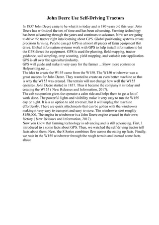 John Deere Use Self-Driving Tractors
In 1837 John Deere came to be what it is today and is 180 years old this year. John
Deere has withstood the test of time and has been advancing. Farming technology
has been advancing through the years and continues to advance. Now we are going
to drive the tractor right into learning about GPS. Global positioning systems create
precision farming. People can get GPS in almost all pieces of farm equipment that
drive. Global information systems work with GPS to help install information to let
the GPS direct the equipment. GPS is used for planting, field mapping, tractor
guidance, soil sampling, crop scouting, yield mapping, and variable rate application.
GPS is all over the agricultureindustry.
GPS will guide and make it very easy for the farmer ... Show more content on
Helpwriting.net ...
The idea to create the W155 came from the W150. The W150 windrower was a
great success for John Deere. They wanted to create an even better machine so that
is why the W155 was created. The terrain will not change how well the W155
operates. John Deere started in 1837. Thus it became the company it is today and
creating the W155 ( New Releases and Information, 2017).
The cab suspension gives the operator a calm ride and helps them to get a lot of
work done. The powerful lights and visibility make it very easy to run the W155
day or night. It is a an option to add reverser, but it will unplug the machine
effortlessly. There are quick attachments that can be gotten with the windrower
making it very easy to transport and easy to store. The windrower cost roughly
$150,000. The engine in windrower is a John Deere engine created in their own
factory ( New Releases and Information, 2017).
Now you know that farming technology is advancing and is still advancing. First, I
introduced to a some facts about GPS. Then, we watched the self driving tractor tell
facts about them. Next, the S Series combines flew across the eating up facts. Finally,
we rode in the W155 windrower through the rough terrain and learned some facts
about
 