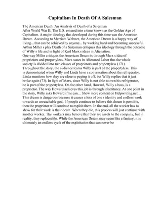 Capitalism In Death Of A Salesman
The American Death: An Analysis of Death of a Salesman
After World War II, The U.S. entered into a time known as the Golden Age of
Capitalism. A major ideology that developed during this time was the American
Dream. According to Merriam Webster, the American Dream is a happy way of
living... that can be achieved by anyone... by working hard and becoming successful.
Arthur Miller s play Death of a Salesman critiques this ideology through the outcome
of Willy s life and in light of Karl Marx s ideas in Alienation.
One way Miller critiques the American Dream is through Marx s idea of
proprietors and propertyless. Marx states in Alienated Labor that the whole
society is divided into two classes of proprietors and propertyless (171).
Throughout the story, the audience learns Willy is part of the propertyless. This
is demonstrated when Willy and Linda have a conversation about the refrigerator.
Linda mentions how they are close to paying it off, but Willy replies that it just
broke again (73). In light of Marx, since Willy is not able to own his refrigerator,
he is part of the propertyless. On the other hand, Howard, Willy s boss, is a
proprietor. The way Howard achieves this job is through inheritance. At one point in
the story, Willy asks Howard if he can... Show more content on Helpwriting.net ...
This dream is dangerous because it causes a loss of one s identity and endless work
towards an unreachable goal. If people continue to believe this dream is possible,
then the proprietor will continue to exploit them. In the end, all the worker has to
show for their work is their death. When they die, this process will just continue with
another worker. The workers may believe that they are assets to the company, but in
reality, they replaceable. While the American Dream may seem like a fantasy, it is
ultimately an endless cycle of the exploitation that can never be
 
