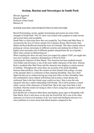 Sexism, Racism and Stereotypes in South Park
Shivam Aggarwal
Research Paper
Professor Aimee Sands
Rhetoric B
SEXISM, RACISM AND STEREOTYPES IN SOUTH PARK
Racial Stereotyping, racism, gender stereotyping and sexism are some of the
strengths of South Park. This TV show was created with a purpose to make racism
and sexism funny and acceptable.
South Park is a television show that was created by Trey Parker and Matt Stone. It
circumvents the lives of 4 boys namely Eric Cartmen, Kenny McCormick, Stan
Marsh and Kyle Broflovski around the town of Colorado. This show mainly aims at
picking up various stereotypes in different societies and making fun of them. It is
highly racist and makes fun of different genders and performs the act of gender ...
Show more content on Helpwriting.net ...
When watching the show not only must you respect his authori TAH! you might also
reco nize Cartmen s explosive declamations of West Si EED.
Analysing the character of Stan Marsh. This character has been modeled around
Trey Parker and obviously is one of the more stable characters of the show whereas
Kyle is modeled after Matt Stone and this character also displays a certain amount
of stability. Throughout the series there are accounts of his deep friendship
between Stan and Kyle. Since the creators are best friends from college, in many
of the episodes there is a reference to their undying friendship, They have their
fights but they do so without having any long term effect on their friendship. Stan
also maintained a close relation with Kenny and at many a times Kenny has
confessed, Stan is the best friend a guy could ever have. Stan is also the only
character who has a stable relationship with Wendy. All in all he portrays a much
subtle version of the characters of South Park. But at the same time Stan is foul
mouthed, what the creator are trying to show is how young boys speak to each other
when they are alone.
Kyle Broflovski is based on Matt Stone and displays great signs of friendship with
Stan Marsh. Kyle is also know as the only the Jewish kid. He is one of the sober
characters on screen as he portrays to be very smart and intelligent and uses it to
solve problems in a more moral and ethical manner compared to the
 