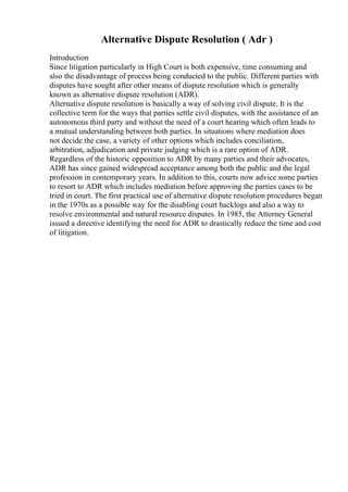 Alternative Dispute Resolution ( Adr )
Introduction
Since litigation particularly in High Court is both expensive, time consuming and
also the disadvantage of process being conducted to the public. Different parties with
disputes have sought after other means of dispute resolution which is generally
known as alternative dispute resolution (ADR).
Alternative dispute resolution is basically a way of solving civil dispute. It is the
collective term for the ways that parties settle civil disputes, with the assistance of an
autonomous third party and without the need of a court hearing which often leads to
a mutual understanding between both parties. In situations where mediation does
not decide the case, a variety of other options which includes conciliation,
arbitration, adjudication and private judging which is a rare option of ADR.
Regardless of the historic opposition to ADR by many parties and their advocates,
ADR has since gained widespread acceptance among both the public and the legal
profession in contemporary years. In addition to this, courts now advice some parties
to resort to ADR which includes mediation before approving the parties cases to be
tried in court. The first practical use of alternative dispute resolution procedures began
in the 1970s as a possible way for the disabling court backlogs and also a way to
resolve environmental and natural resource disputes. In 1985, the Attorney General
issued a directive identifying the need for ADR to drastically reduce the time and cost
of litigation.
 