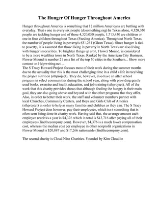 The Hunger Of Hunger Throughout America
Hunger throughout America is something that 12 million Americans are battling with
everyday. That s one in every six people (dosomething.org) In Texas alone, 4,320,050
people are tackling hunger and of those 4,320,050 people, 1,713,430 are children or
one in four children throughout Texas (Feeding America). Throughout North Texas
,
the number of people living in povertyis 631,261 (Glean Texas). Since hunger is tied
to poverty, it is assumed that those living in poverty in North Texas are also living
with hunger insecurities. To brighten things up a bit, Flower Mound, is considered
to be a more wealthier town in North Texas. Ranked by the American City Business,
Flower Mound is number 21 on a list of the top 50 cities in the Southern... Show more
content on Helpwriting.net ...
The S Tracy Howard Project focuses most of their work during the summer months
due to the actuality that this is the most challenging time in a child s life in receiving
the proper nutrition (sthproject). They do, however, also have an after school
program in select communities during the school year, along with providing gently
used books, exercise and health education, and job training (sthproject). All of the
work that this charity provides shows that although feeding the hungry is their main
goal, they are also going above and beyond with the other programs that they offer.
Also, in order to better their work, the staff and volunteer members partner with
local Churches, Community Centers, and Boys and Girls Club of America
(sthproject) in order to help as many families and children as they can. The S Tracy
Howard Project does however, pay their employees, which isn t something that is
often seen being done in charity work. Having said that, the average amount each
employee receives a year is $4,376 which in total is $43,716 after paying all of their
employees (findthecompany.com). However, $4,376 is a much lower compensation
cost, whereas the median cost per employee in other nonprofit organizations in
Flower Mound is $20,887 and $17,266 nationwide (findthecompany.com).
The second charity is Cloud Nine Charities. Founded by Kim Cloud in
 