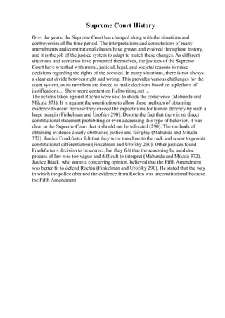 Supreme Court History
Over the years, the Supreme Court has changed along with the situations and
controversies of the time period. The interpretations and connotations of many
amendments and constitutional clauses have grown and evolved throughout history,
and it is the job of the justice system to adapt to match these changes. As different
situations and scenarios have presented themselves, the justices of the Supreme
Court have wrestled with moral, judicial, legal, and societal reasons to make
decisions regarding the rights of the accused. In many situations, there is not always
a clear cut divide between right and wrong. This provides various challenges for the
court system, as its members are forced to make decisions based on a plethora of
justifications.... Show more content on Helpwriting.net ...
The actions taken against Rochin were said to shock the conscience (Mabunda and
Mikula 371). It is against the constitution to allow these methods of obtaining
evidence to occur because they exceed the expectations for human decency by such a
large margin (Finkelman and Urofsky 290). Despite the fact that there is no direct
constitutional statement prohibiting or even addressing this type of behavior, it was
clear to the Supreme Court that it should not be tolerated (290). The methods of
obtaining evidence clearly obstructed justice and fair play (Mabunda and Mikula
372). Justice Frankfurter felt that they were too close to the rack and screw to permit
constitutional differentiation (Finkelman and Urofsky 290). Other justices found
Frankfurter s decision to be correct, but they felt that the reasoning he used due
process of law was too vague and difficult to interpret (Mabunda and Mikula 372).
Justice Black, who wrote a concurring opinion, believed that the Fifth Amendment
was better fit to defend Rochin (Finkelman and Urofsky 290). He stated that the way
in which the police obtained the evidence from Rochin was unconstitutional because
the Fifth Amendment
 