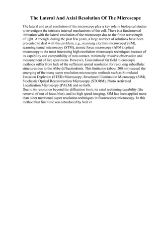 The Lateral And Axial Resolution Of The Microscope
The lateral and axial resolution of the microscope play a key role in biological studies
to investigate the intricate internal mechanisms of the cell. There is a fundamental
limitation with the lateral resolution of the microscope due to the finite wavelength
of light. Although, during the past few years, a large number of solutions have been
presented to deal with this problem, e.g., scanning electron microscopy(SEM),
scanning tunnel microscopy (STM), atomic force microscopy (AFM), optical
microscopy is the most interesting high resolution microscopic techniques because of
its capability and compatibility of non contact, minimally invasive observation and
measurement of live specimens. However, Conventional far field microscopic
methods suffer from lack of the sufficient spatial resolution for resolving subcellular
structures due to the Abbe diffractionlimit. This limitation (about 200 nm) caused the
emerging of the many super resolution microscopic methods such as Stimulated
Emission Depletion (STED) Microscopy, Structured Illumination Microscopy (SIM),
Stochastic Optical Reconstruction Microscopy (STORM), Photo Activated
Localization Microscopy (PALM) and so forth.
Due to its resolution beyond the diffraction limit, its axial sectioning capability (the
removal of out of focus blur), and its high speed imaging, SIM has been applied more
than other mentioned super resolution techniques in fluorescence microscopy. In this
method that first time was introduced by Neil et
 